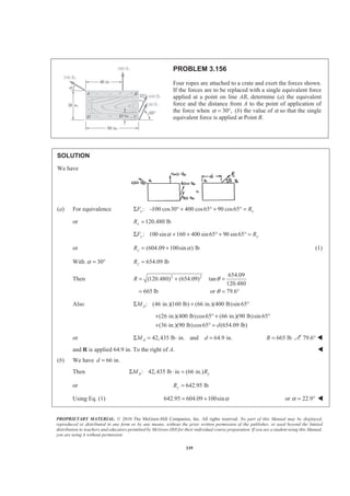 PROPRIETARY MATERIAL. © 2010 The McGraw-Hill Companies, Inc. All rights reserved. No part of this Manual may be displayed,
reproduced or distributed in any form or by any means, without the prior written permission of the publisher, or used beyond the limited
distribution to teachers and educators permitted by McGraw-Hill for their individual course preparation. If you are a student using this Manual,
you are using it without permission.
339
PROBLEM 3.156
Four ropes are attached to a crate and exert the forces shown.
If the forces are to be replaced with a single equivalent force
applied at a point on line AB, determine (a) the equivalent
force and the distance from A to the point of application of
the force when 30 ,α = ° (b) the value of α so that the single
equivalent force is applied at Point B.
SOLUTION
We have
(a) For equivalence : 100 cos30 400 cos65 90 cos65x xF RΣ − ° + ° + ° =
or 120.480 lbxR =
: 100 sin 160 400 sin65 90 sin65y yF RαΣ + + ° + ° =
or (604.09 100sin ) lbyR α= + (1)
With 30α = ° 654.09 lbyR =
Then 2 2 654.09
(120.480) (654.09) tan
120.480
665 lb or 79.6
R θ
θ
= + =
= = °
Also : (46 in.)(160 lb) (66 in.)(400 lb)sin 65AMΣ + °
(26 in.)(400 lb)cos65 (66 in.)(90 lb)sin 65
(36 in.)(90 lb)cos65 (654.09 lb)d
+ ° + °
+ ° =
or 42,435 lb in. and 64.9 in.AM dΣ = ⋅ = 665 lbR = 79.6° W
and R is applied 64.9 in. To the right of A. W
(b) We have 66 in.d =
Then : 42,435 lb in (66 in.)A yM RΣ ⋅ =
or 642.95 lbyR =
Using Eq. (1) 642.95 604.09 100sinα= + or 22.9α = ° W
 