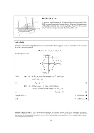 PROPRIETARY MATERIAL. © 2010 The McGraw-Hill Companies, Inc. All rights reserved. No part of this Manual may be displayed,
reproduced or distributed in any form or by any means, without the prior written permission of the publisher, or used beyond the limited
distribution to teachers and educators permitted by McGraw-Hill for their individual course preparation. If you are a student using this Manual,
you are using it without permission.
341
PROBLEM 3.158
A concrete foundation mat in the shape of a regular hexagon of side
12 ft supports four column loads as shown. Determine the magnitudes
of the additional loads that must be applied at B and F if the resultant
of all six loads is to pass through the center of the mat.
SOLUTION
From the statement of the problem it can be concluded that the six applied loads are equivalent to the resultant
R at O. It then follows that
0 or 0 0O x zM MΣ = Σ = Σ =M
For the applied loads.
Then 0: (6 3 ft) (6 3 ft)(10 kips) (6 3 ft)(20 kips)
(6 3 ft) 0
x B
F
F
F
Σ = + −
− =
M
or 10B FF F− = (1)
0: (12 ft)(15 kips) (6 ft) (6 ft)(10 kips)
(12 ft)(30 kips) (6 ft)(20 kips) (6 ft) 0
z B
F
F
F
Σ = + −
− − + =
M
or 60B FF F+ = (2)
Then (1) (2)+ Ÿ 35.0 kipsB =F W
and 25.0 kipsF =F W
 