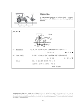 PROPRIETARY MATERIAL. © 2010 The McGraw-Hill Companies, Inc. All rights reserved. No part of this Manual may be displayed,
reproduced or distributed in any form or by any means, without the prior written permission of the publisher, or used beyond the limited
distribution to teachers and educators permitted by McGraw-Hill for their individual course preparation. If you are a student using this Manual,
you are using it without permission.
345
PROBLEM 4.1
A 2100-lb tractor is used to lift 900 lb of gravel. Determine
the reaction at each of the two (a) rear wheels A, (b) front
wheels B.
SOLUTION
(a) Rear wheels 0: (2100 lb)(40 in.) (900 lb)(50 in.) 2 (60 in.) 0BM AΣ = + − + =
325 lbA = + 325 lb=A W
(b) Front wheels : (2100 lb)(20 in.) (900 lb)(110 in.) 2 (60 in.) 0AM BΣ − − − =
1175 lbB = + 1175 lb=B W
Check: 0: 2 2 2100 lb 900 lb 0yF A B+Σ = + − − =
2(325 lb) 2(1175 lb) 2100 lb 900 0+ − − =
0 0 (Checks)=
 