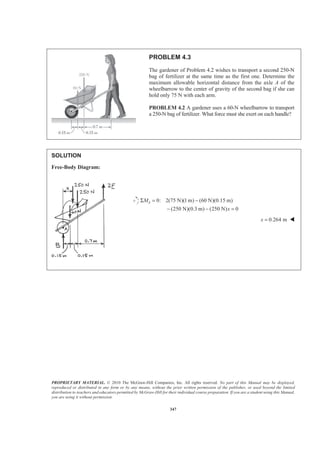 PROPRIETARY MATERIAL. © 2010 The McGraw-Hill Companies, Inc. All rights reserved. No part of this Manual may be displayed,
reproduced or distributed in any form or by any means, without the prior written permission of the publisher, or used beyond the limited
distribution to teachers and educators permitted by McGraw-Hill for their individual course preparation. If you are a student using this Manual,
you are using it without permission.
347
PROBLEM 4.3
The gardener of Problem 4.2 wishes to transport a second 250-N
bag of fertilizer at the same time as the first one. Determine the
maximum allowable horizontal distance from the axle A of the
wheelbarrow to the center of gravity of the second bag if she can
hold only 75 N with each arm.
PROBLEM 4.2 A gardener uses a 60-N wheelbarrow to transport
a 250-N bag of fertilizer. What force must she exert on each handle?
SOLUTION
Free-Body Diagram:
0: 2(75 N)(1m) (60 N)(0.15 m)
(250 N)(0.3 m) (250 N) 0
AM
x
Σ = −
− − =
0.264 mx = W
 