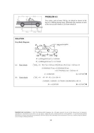 PROPRIETARY MATERIAL. © 2010 The McGraw-Hill Companies, Inc. All rights reserved. No part of this Manual may be displayed,
reproduced or distributed in any form or by any means, without the prior written permission of the publisher, or used beyond the limited
distribution to teachers and educators permitted by McGraw-Hill for their individual course preparation. If you are a student using this Manual,
you are using it without permission.
349
PROBLEM 4.5
Two crates, each of mass 350 kg, are placed as shown in the
bed of a 1400-kg pickup truck. Determine the reactions at each
of the two (a) rear wheels A, (b) front wheels B.
SOLUTION
Free-Body Diagram:
2
2
(350 kg)(9.81 m/s ) 3.434 kN
(1400 kg)(9.81m/s ) 13.734 kNt
W
W
= =
= =
(a) Rear wheels 0: (1.7 m 2.05 m) (2.05 m) (1.2 m) 2 (3 m) 0B tM W W W AΣ = + + + − =
(3.434 kN)(3.75 m) (3.434 kN)(2.05 m)
(13.734 kN)(1.2 m) 2 (3 m) 0A
+
+ − =
6.0663 kNA = + 6.07 kN=A W
(b) Front wheels 0: 2 2 0y tF W W W A BΣ = − − − + + =
3.434 kN 3.434 kN 13.734 kN 2(6.0663 kN) 2 0B− − − + + =
4.2347 kNB = + 4.23 kN=B W
 