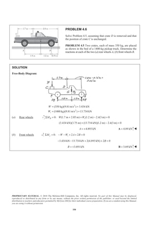 PROPRIETARY MATERIAL. © 2010 The McGraw-Hill Companies, Inc. All rights reserved. No part of this Manual may be displayed,
reproduced or distributed in any form or by any means, without the prior written permission of the publisher, or used beyond the limited
distribution to teachers and educators permitted by McGraw-Hill for their individual course preparation. If you are a student using this Manual,
you are using it without permission.
350
PROBLEM 4.6
Solve Problem 4.5, assuming that crate D is removed and that
the position of crate C is unchanged.
PROBLEM 4.5 Two crates, each of mass 350 kg, are placed
as shown in the bed of a 1400-kg pickup truck. Determine the
reactions at each of the two (a) rear wheels A, (b) front wheels B.
SOLUTION
Free-Body Diagram:
2
2
(350 kg)(9.81 m/s ) 3.434 kN
(1400 kg)(9.81m/s ) 13.734 kNt
W
W
= =
= =
(a) Rear wheels 0: (1.7 m 2.05 m) (1.2 m) 2 (3 m) 0B tM W W AΣ = + + − =
(3.434 kN)(3.75 m) (13.734 kN)(1.2 m) 2 (3 m) 0A+ − =
4.893 kNA = + 4.89 kN=A W
(b) Front wheels 0: 2 2 0y tM W W A BΣ = − − + + =
3.434 kN 13.734 kN 2(4.893 kN) 2 0B− − + + =
3.691 kNB = + 3.69 kN=B W
 
