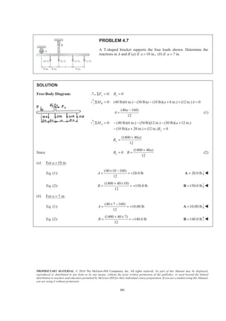 PROPRIETARY MATERIAL. © 2010 The McGraw-Hill Companies, Inc. All rights reserved. No part of this Manual may be displayed,
reproduced or distributed in any form or by any means, without the prior written permission of the publisher, or used beyond the limited
distribution to teachers and educators permitted by McGraw-Hill for their individual course preparation. If you are a student using this Manual,
you are using it without permission.
351
PROBLEM 4.7
A T-shaped bracket supports the four loads shown. Determine the
reactions at A and B (a) if 10 in.,a = (b) if 7 in.a =
SOLUTION
Free-Body Diagram: 0: 0x xF BΣ = =
0: (40 lb)(6 in.) (30 lb) (10 lb)( 8 in.) (12 in.) 0BM a a AΣ = − − + + =
(40 160)
12
a
A
−
= (1)
0: (40 lb)(6 in.) (50 lb)(12 in.) (30 lb)( 12 in.)
(10 lb)( 20 in.) (12 in.) 0
A
y
M a
a B
Σ = − − − +
− + + =
(1400 40 )
12
y
a
B
+
=
Since
(1400 40 )
0
12
x
a
B B
+
= = (2)
(a) For 10 in.a =
Eq. (1):
(40 10 160)
20.0 lb
12
A
× −
= = + 20.0 lb=A W
Eq. (2):
(1400 40 10)
150.0 lb
12
B
+ ×
= = + 150.0 lb=B W
(b) For 7 in.a =
Eq. (1):
(40 7 160)
10.00 lb
12
A
× −
= = + 10.00 lb=A W
Eq. (2):
(1400 40 7)
140.0 lb
12
B
+ ×
= = + 140.0 lb=B W
 