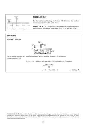 PROPRIETARY MATERIAL. © 2010 The McGraw-Hill Companies, Inc. All rights reserved. No part of this Manual may be displayed,
reproduced or distributed in any form or by any means, without the prior written permission of the publisher, or used beyond the limited
distribution to teachers and educators permitted by McGraw-Hill for their individual course preparation. If you are a student using this Manual,
you are using it without permission.
352
PROBLEM 4.8
For the bracket and loading of Problem 4.7, determine the smallest
distance a if the bracket is not to move.
PROBLEM 4.7 A T-shaped bracket supports the four loads shown.
Determine the reactions at A and B (a) if 10 in.,a = (b) if 7 in.a =
SOLUTION
Free-Body Diagram:
For no motion, reaction at A must be downward or zero; smallest distance a for no motion
corresponds to 0.=A
0: (40 lb)(6 in.) (30 lb) (10 lb)( 8 in.) (12 in.) 0BM a a AΣ = − − + + =
(40 160)
12
a
A
−
=
0: (40 160) 0A a= − = 4.00 in.a = W
 