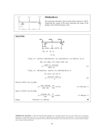 PROPRIETARY MATERIAL. © 2010 The McGraw-Hill Companies, Inc. All rights reserved. No part of this Manual may be displayed,
reproduced or distributed in any form or by any means, without the prior written permission of the publisher, or used beyond the limited
distribution to teachers and educators permitted by McGraw-Hill for their individual course preparation. If you are a student using this Manual,
you are using it without permission.
353
PROBLEM 4.9
The maximum allowable value of each of the reactions is 180 N.
Neglecting the weight of the beam, determine the range of the
distance d for which the beam is safe.
SOLUTION
0: 0x xF BΣ = =
yB B=
0: (50 N) (100 N)(0.45 m ) (150 N)(0.9 m ) (0.9 m ) 0AM d d d B dΣ = − − − − + − =
50 45 100 135 150 0.9d d d B Bd− + − + + −
180 N m (0.9 m)
300
B
d
A B
⋅ −
=
−
(1)
0: (50 N)(0.9 m) (0.9 m ) (100 N)(0.45 m) 0BM A dΣ = − − + =
45 0.9 45 0A Ad− + + =
(0.9 m) 90 N mA
d
A
− ⋅
= (2)
Since 180 N,B Յ Eq. (1) yields.
180 (0.9)180 18
0.15 m
300 180 120
d
−
= =
−
Ն 150.0 mmd Ն Y
Since 180 N,AՅ Eq. (2) yields.
(0.9)180 90 72
0.40 m
180 180
d
−
= =Յ 400 mmd Յ Y
Range: 150.0 mm 400 mmdՅ Յ W
 