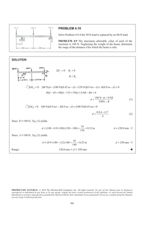 PROPRIETARY MATERIAL. © 2010 The McGraw-Hill Companies, Inc. All rights reserved. No part of this Manual may be displayed,
reproduced or distributed in any form or by any means, without the prior written permission of the publisher, or used beyond the limited
distribution to teachers and educators permitted by McGraw-Hill for their individual course preparation. If you are a student using this Manual,
you are using it without permission.
354
PROBLEM 4.10
Solve Problem 4.9 if the 50-N load is replaced by an 80-N load.
PROBLEM 4.9 The maximum allowable value of each of the
reactions is 180 N. Neglecting the weight of the beam, determine
the range of the distance d for which the beam is safe.
SOLUTION
0: 0x xF BΣ = =
yB B=
0: (80 N) (100 N)(0.45 m ) (150 N)(0.9 m ) (0.9 m ) 0AM d d d B dΣ = − − − − + − =
80 45 100 135 150 0.9 0d d d B Bd− + − + + − =
180 N m 0.9
330N
B
d
B
⋅ −
=
−
(1)
0: (80 N)(0.9 m) (0.9 m ) (100 N)(0.45 m) 0BM A dΣ = − − + =
0.9 117A
d
A
−
= (2)
Since 180 N,B Յ Eq. (1) yields.
18
(180 0.9 180)/(330 180) 0.12 m
150
d − × − = =Ն 120.0 mmd = Y
Since 180 N,AՅ Eq. (2) yields.
45
(0.9 180 112)/180 0.25 m
180
d × − = =Յ 250 mmd = Y
Range: 120.0 mm 250 mmdՅ Յ W
 