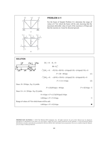 PROPRIETARY MATERIAL. © 2010 The McGraw-Hill Companies, Inc. All rights reserved. No part of this Manual may be displayed,
reproduced or distributed in any form or by any means, without the prior written permission of the publisher, or used beyond the limited
distribution to teachers and educators permitted by McGraw-Hill for their individual course preparation. If you are a student using this Manual,
you are using it without permission.
355
PROBLEM 4.11
For the beam of Sample Problem 4.2, determine the range of
values of P for which the beam will be safe, knowing that the
maximum allowable value of each of the reactions is 30 kips and
that the reaction at A must be directed upward.
SOLUTION
0: 0x xF BΣ = =
yB=B
0: (3 ft) (9 ft) (6 kips)(11ft) (6 kips)(13 ft) 0AM P BΣ = − + − − =
3 48 kipsP B= − (1)
0: (9 ft) (6 ft) (6 kips)(2 ft) (6 kips)(4 ft) 0BM A PΣ = − + − − =
1.5 6 kipsP A= + (2)
Since 30 kips,B Յ Eq. (1) yields.
(3)(30 kips) 48 kipsP −Յ 42.0 kipsP Յ Y
Since 0 30 kips.AՅ Յ Eq. (2) yields.
0 6 kips (1.5)(30 kips)1.6 kipsP+ Յ Յ
6.00 kips 51.0 kipsPՅ Յ Y
Range of values of P for which beam will be safe:
6.00 kips 42.0 kipsPՅ Յ W
 