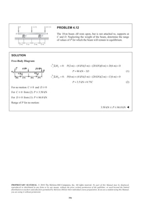PROPRIETARY MATERIAL. © 2010 The McGraw-Hill Companies, Inc. All rights reserved. No part of this Manual may be displayed,
reproduced or distributed in any form or by any means, without the prior written permission of the publisher, or used beyond the limited
distribution to teachers and educators permitted by McGraw-Hill for their individual course preparation. If you are a student using this Manual,
you are using it without permission.
356
PROBLEM 4.12
The 10-m beam AB rests upon, but is not attached to, supports at
C and D. Neglecting the weight of the beam, determine the range
of values of P for which the beam will remain in equilibrium.
SOLUTION
Free-Body Diagram:
0: (2 m) (4 kN)(3 m) (20 kN)(8 m) (6 m) 0CM P DΣ = − − + =
86 kN 3P D= − (1)
0: (8 m) (4 kN)(3 m) (20 kN)(2 m) (6 m) 0DM P CΣ = + − − =
3.5 kN 0.75P C= + (2)
For no motion 0C Ն and 0D Ն
For 0C Ն from (2) 3.50 kNP Յ
For 0D Ն from (1) 86.0 kNP Յ
Range of P for no motion:
3.50 kN 86.0 kNPՅ Յ W
 