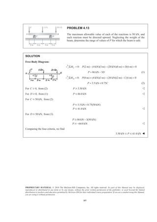 PROPRIETARY MATERIAL. © 2010 The McGraw-Hill Companies, Inc. All rights reserved. No part of this Manual may be displayed,
reproduced or distributed in any form or by any means, without the prior written permission of the publisher, or used beyond the limited
distribution to teachers and educators permitted by McGraw-Hill for their individual course preparation. If you are a student using this Manual,
you are using it without permission.
357
PROBLEM 4.13
The maximum allowable value of each of the reactions is 50 kN, and
each reaction must be directed upward. Neglecting the weight of the
beam, determine the range of values of P for which the beam is safe.
SOLUTION
Free-Body Diagram:
0: (2 m) (4 kN)(3 m) (20 kN)(8 m) (6 m) 0CM P DΣ = − − + =
86 kN 3P D= − (1)
0: (8 m) (4 kN)(3 m) (20 kN)(2 m) (6 m) 0DM P CΣ = + − − =
3.5 kN 0.75P C= + (2)
For 0,C Ն from (2): 3.50 kNP Ն Y
For 0,D Ն from (1): 86.0 kNP Յ Y
For 50 kN,C Յ from (2):
3.5 kN 0.75(50 kN)
41.0 kN
P
P
+Յ
Յ Y
For 50 kN,D Յ from (1):
86 kN 3(50 kN)
64.0 kN
P
P
−
−
Ն
Ն Y
Comparing the four criteria, we find
3.50 kN 41.0 kNPՅ Յ W
 
