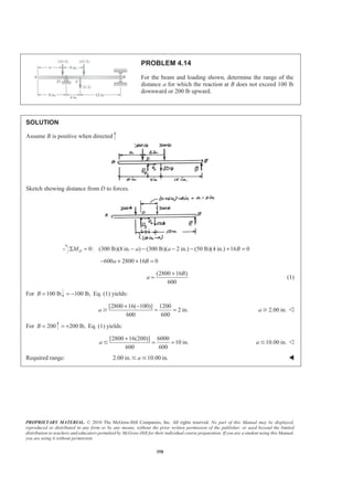 PROPRIETARY MATERIAL. © 2010 The McGraw-Hill Companies, Inc. All rights reserved. No part of this Manual may be displayed,
reproduced or distributed in any form or by any means, without the prior written permission of the publisher, or used beyond the limited
distribution to teachers and educators permitted by McGraw-Hill for their individual course preparation. If you are a student using this Manual,
you are using it without permission.
358
PROBLEM 4.14
For the beam and loading shown, determine the range of the
distance a for which the reaction at B does not exceed 100 lb
downward or 200 lb upward.
SOLUTION
Assume B is positive when directed
Sketch showing distance from D to forces.
0: (300 lb)(8 in. ) (300 lb)( 2 in.) (50 lb)(4 in.) 16 0DM a a BΣ = − − − − + =
600 2800 16 0a B− + + =
(2800 16 )
600
B
a
+
= (1)
For 100 lbB = 100 lb,= − Eq. (1) yields:
[2800 16( 100)] 1200
2 in.
600 600
a
+ −
= =Ն 2.00 in.a Ն Y
For 200B = 200 lb,= + Eq. (1) yields:
[2800 16(200)] 6000
10 in.
600 600
a
+
= =Յ 10.00 in.a Յ Y
Required range: 2.00 in. 10.00 in.aՅ Յ W
 