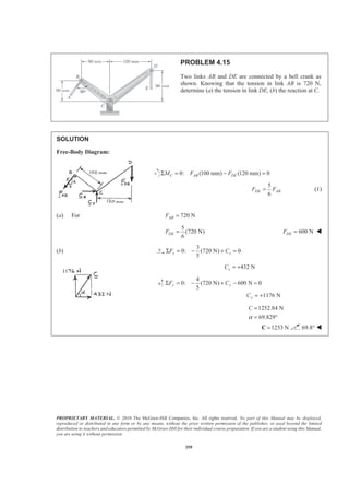 PROPRIETARY MATERIAL. © 2010 The McGraw-Hill Companies, Inc. All rights reserved. No part of this Manual may be displayed,
reproduced or distributed in any form or by any means, without the prior written permission of the publisher, or used beyond the limited
distribution to teachers and educators permitted by McGraw-Hill for their individual course preparation. If you are a student using this Manual,
you are using it without permission.
359
PROBLEM 4.15
Two links AB and DE are connected by a bell crank as
shown. Knowing that the tension in link AB is 720 N,
determine (a) the tension in link DE, (b) the reaction at C.
SOLUTION
Free-Body Diagram:
0: (100 mm) (120 mm) 0C AB DEM F FΣ = − =
5
6
DE ABF F= (1)
(a) For 720 NABF =
5
(720 N)
6
DEF = 600 NDEF = W
(b)
3
0: (720 N) 0
5
x xF CΣ = − + =
432 NxC = +
4
0: (720 N) 600 N 0
5
1176 N
y y
y
F C
C
Σ = − + − =
= +
1252.84 N
69.829
C
α
=
= °
1253 N=C 69.8° W
 