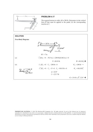 PROPRIETARY MATERIAL. © 2010 The McGraw-Hill Companies, Inc. All rights reserved. No part of this Manual may be displayed,
reproduced or distributed in any form or by any means, without the prior written permission of the publisher, or used beyond the limited
distribution to teachers and educators permitted by McGraw-Hill for their individual course preparation. If you are a student using this Manual,
you are using it without permission.
361
PROBLEM 4.17
The required tension in cable AB is 200 lb. Determine (a) the vertical
force P that must be applied to the pedal, (b) the corresponding
reaction at C.
SOLUTION
Free-Body Diagram:
7 in.BC =
(a) 0: (15 in.) (200 lb)(6.062 in.) 0Σ = − =CM P
80.83 lbP = 80.8 lb=P W
(b) 0: 200 lb 0y xF CΣ = − = 200 lbx =C
0: 0 80.83 lb 0y y yF C P CΣ = − = − = 80.83 lby =C
22.0
215.7 lbC
α = °
=
216 lb=C 22.0° W
 