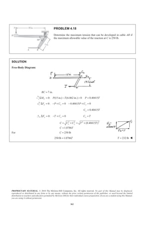PROPRIETARY MATERIAL. © 2010 The McGraw-Hill Companies, Inc. All rights reserved. No part of this Manual may be displayed,
reproduced or distributed in any form or by any means, without the prior written permission of the publisher, or used beyond the limited
distribution to teachers and educators permitted by McGraw-Hill for their individual course preparation. If you are a student using this Manual,
you are using it without permission.
362
PROBLEM 4.18
Determine the maximum tension that can be developed in cable AB if
the maximum allowable value of the reaction at C is 250 lb.
SOLUTION
Free-Body Diagram:
7 in.BC =
0: (15 in.) (6.062 in.) 0 0.40415CM P T P TΣ = − = =
0: 0 0.40415 0y y yF P C P CΣ = − + = − + =
0.40415yC T=
0: 0x xF T CΣ = − + = xC T=
2 2 2 2
(0.40415 )
1.0786
x yC C C T T
C T
= + = +
=
For 250 lbC =
250 lb 1.0786T= 232 lbT = W
 