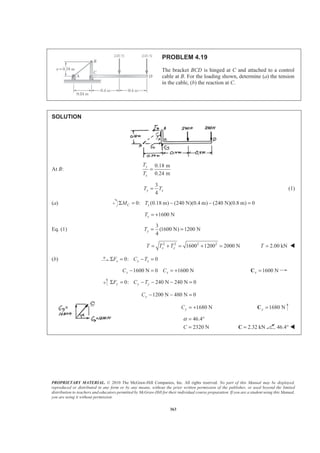 PROPRIETARY MATERIAL. © 2010 The McGraw-Hill Companies, Inc. All rights reserved. No part of this Manual may be displayed,
reproduced or distributed in any form or by any means, without the prior written permission of the publisher, or used beyond the limited
distribution to teachers and educators permitted by McGraw-Hill for their individual course preparation. If you are a student using this Manual,
you are using it without permission.
363
PROBLEM 4.19
The bracket BCD is hinged at C and attached to a control
cable at B. For the loading shown, determine (a) the tension
in the cable, (b) the reaction at C.
SOLUTION
At B:
0.18 m
0.24 m
y
x
T
T
=
3
4
y xT T= (1)
(a) 0: (0.18 m) (240 N)(0.4 m) (240 N)(0.8 m) 0C xM TΣ = − − =
1600 NxT = +
Eq. (1)
3
(1600 N) 1200 N
4
yT = =
2 2 2 2
1600 1200 2000 Nx yT T T= + = + = 2.00 kNT = W
(b) 0: 0x x xF C TΣ = − =
1600 N 0 1600 Nx xC C− = = + 1600 Nx =C
0: 240 N 240 N 0y y yF C TΣ = − − − =
1200 N 480 N 0yC − − =
1680 NyC = + 1680 Ny =C
46.4
2320 NC
α = °
= 2.32 kN=C 46.4° W
 