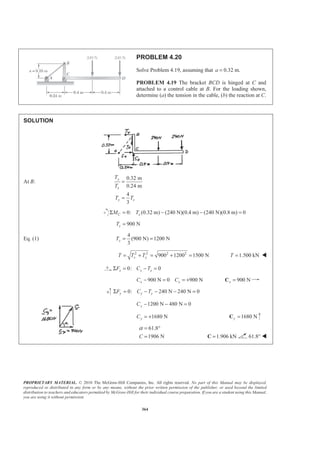 PROPRIETARY MATERIAL. © 2010 The McGraw-Hill Companies, Inc. All rights reserved. No part of this Manual may be displayed,
reproduced or distributed in any form or by any means, without the prior written permission of the publisher, or used beyond the limited
distribution to teachers and educators permitted by McGraw-Hill for their individual course preparation. If you are a student using this Manual,
you are using it without permission.
364
PROBLEM 4.20
Solve Problem 4.19, assuming that 0.32 m.a =
PROBLEM 4.19 The bracket BCD is hinged at C and
attached to a control cable at B. For the loading shown,
determine (a) the tension in the cable, (b) the reaction at C.
SOLUTION
At B:
0.32 m
0.24 m
4
3
y
x
y x
T
T
T T
=
=
0: (0.32 m) (240 N)(0.4 m) (240 N)(0.8 m) 0C xM TΣ = − − =
900 NxT =
Eq. (1)
4
(900 N) 1200 N
3
yT = =
2 2 2 2
900 1200 1500 Nx yT T T= + = + = 1.500 kNT = W
0: 0x x xF C TΣ = − =
900 N 0 900 Nx xC C− = = + 900 Nx =C
0: 240 N 240 N 0y y yF C TΣ = − − − =
1200 N 480 N 0yC − − =
1680 NyC = + 1680 Ny =C
61.8
1906 NC
α = °
= 1.906 kN=C 61.8° W
 