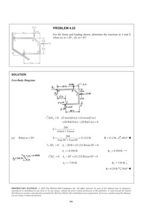 PROPRIETARY MATERIAL. © 2010 The McGraw-Hill Companies, Inc. All rights reserved. No part of this Manual may be displayed,
reproduced or distributed in any form or by any means, without the prior written permission of the publisher, or used beyond the limited
distribution to teachers and educators permitted by McGraw-Hill for their individual course preparation. If you are a student using this Manual,
you are using it without permission.
366
PROBLEM 4.22
For the frame and loading shown, determine the reactions at A and E
when (a) 30°,α = (b) 45°.α =
SOLUTION
Free-Body Diagram:
0: ( sin )(8 in.) ( cos )(5 in.)
(20 lb)(10 in.) (20 lb)(3 in.) 0
AM E Eα αΣ = +
− − =
260
8sin 5cos
E
α α
=
+
(a) When α = 30°:
260
31.212 lb
8sin30 5cos30
E = =
° + °
31.2 lb=E 60.0° W
0: 20 lb (31.212 lb)sin30 0x xF AΣ = − + ° =
4.394 lbxA = + 4.394 lbx =A
0: 20 (31.212 lb)cos30 0y yF AΣ = − ° + ° =
7.03 lbyA = − 7.03 lby =A
8.29 lb=A 58.0° W
 