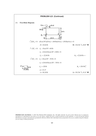PROPRIETARY MATERIAL. © 2010 The McGraw-Hill Companies, Inc. All rights reserved. No part of this Manual may be displayed,
reproduced or distributed in any form or by any means, without the prior written permission of the publisher, or used beyond the limited
distribution to teachers and educators permitted by McGraw-Hill for their individual course preparation. If you are a student using this Manual,
you are using it without permission.
369
PROBLEM 4.23 (Continued)
(b) Free-Body Diagram:
0: ( cos30 )(20 in.) (40 lb)(10 in.) (50 lb)(4 in.) 0AM BΣ = ° − − =
34.64 lbB = 34.6 lb=B 60.0° W
0: sin30 40 lbx xF A BΣ = − ° +
(34.64 lb)sin30 40 lb 0xA − ° + =
22.68 lbxA = − 22.68 lbx =A
0: cos30 50 lb 0y yF A BΣ = + ° − =
(34.64 lb)cos30 50 lb 0yA + ° − =
20 lbyA = + 20.0 lby =A
41.4
30.24 lbA
α = °
= 30.2 lb=A 41.4° W
 