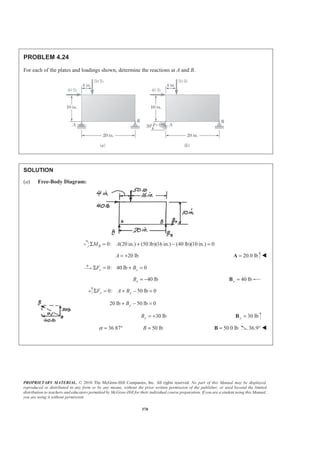 PROPRIETARY MATERIAL. © 2010 The McGraw-Hill Companies, Inc. All rights reserved. No part of this Manual may be displayed,
reproduced or distributed in any form or by any means, without the prior written permission of the publisher, or used beyond the limited
distribution to teachers and educators permitted by McGraw-Hill for their individual course preparation. If you are a student using this Manual,
you are using it without permission.
370
PROBLEM 4.24
For each of the plates and loadings shown, determine the reactions at A and B.
SOLUTION
(a) Free-Body Diagram:
0: (20 in.) (50 lb)(16 in.) (40 lb)(10 in.) 0BM AΣ = + − =
20 lbA = + 20.0 lb=A W
0: 40 lb 0x xF BΣ = + =
40 lbxB = − 40 lbx =B
0: 50 lb 0y yF A BΣ = + − =
20 lb 50 lb 0yB+ − =
30 lbyB = + 30 lby =B
36.87α = ° 50 lbB = 50.0 lb=B 36.9° W
 