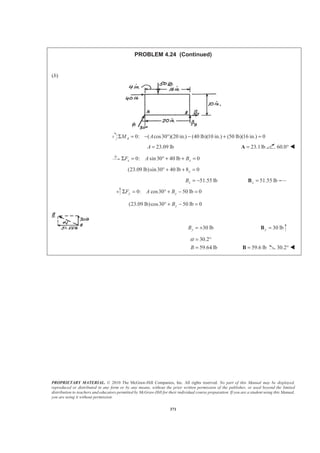 PROPRIETARY MATERIAL. © 2010 The McGraw-Hill Companies, Inc. All rights reserved. No part of this Manual may be displayed,
reproduced or distributed in any form or by any means, without the prior written permission of the publisher, or used beyond the limited
distribution to teachers and educators permitted by McGraw-Hill for their individual course preparation. If you are a student using this Manual,
you are using it without permission.
371
PROBLEM 4.24 (Continued)
(b)
0: ( cos30 )(20 in.) (40 lb)(10 in.) (50 lb)(16 in.) 0AM AΣ = − ° − + =
23.09 lbA = 23.1lb=A 60.0° W
0: sin30 40 lb 0x xF A BΣ = ° + + =
(23.09 lb)sin30 40 lb 8 0x° + + =
51.55 lbxB = − 51.55 lbx =B
0: cos30 50 lb 0y yF A BΣ = ° + − =
(23.09 lb)cos30 50 lb 0yB° + − =
30 lbyB = + 30 lby =B
30.2
59.64 lbB
α = °
= 59.6 lb=B 30.2° W
 
