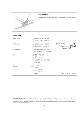 PROPRIETARY MATERIAL. © 2010 The McGraw-Hill Companies, Inc. All rights reserved. No part of this Manual may be displayed,
reproduced or distributed in any form or by any means, without the prior written permission of the publisher, or used beyond the limited
distribution to teachers and educators permitted by McGraw-Hill for their individual course preparation. If you are a student using this Manual,
you are using it without permission.
39
PROBLEM 2.37
Knowing that α = 40°, determine the resultant of the three forces
shown.
SOLUTION
60-lb Force: (60 lb)cos20 56.38 lb
(60 lb)sin 20 20.52 lb
x
y
F
F
= ° =
= ° =
80-lb Force: (80 lb)cos60 40.00 lb
(80 lb)sin 60 69.28 lb
x
y
F
F
= ° =
= ° =
120-lb Force: (120 lb)cos30 103.92 lb
(120 lb)sin30 60.00 lb
x
y
F
F
= ° =
= − ° = −
and
2 2
200.30 lb
29.80 lb
(200.30 lb) (29.80 lb)
202.50 lb
x x
y y
R F
R F
R
= Σ =
= Σ =
= +
=
Further:
29.80
tan
200.30
α =
1 29.80
tan
200.30
8.46
α −
=
= ° 203 lb=R 8.46° W
 
