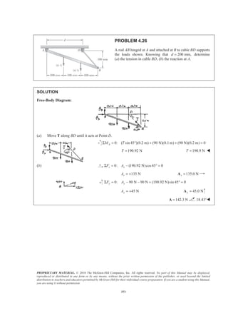 PROPRIETARY MATERIAL. © 2010 The McGraw-Hill Companies, Inc. All rights reserved. No part of this Manual may be displayed,
reproduced or distributed in any form or by any means, without the prior written permission of the publisher, or used beyond the limited
distribution to teachers and educators permitted by McGraw-Hill for their individual course preparation. If you are a student using this Manual,
you are using it without permission.
373
PROBLEM 4.26
A rod AB hinged at A and attached at B to cable BD supports
the loads shown. Knowing that 200 mm,d = determine
(a) the tension in cable BD, (b) the reaction at A.
SOLUTION
Free-Body Diagram:
(a) Move T along BD until it acts at Point D.
0: ( sin 45 )(0.2 m) (90 N)(0.1m) (90 N)(0.2 m) 0AM TΣ = ° + + =
190.92 NT = 190.9 NT = W
(b) 0: (190.92 N)cos45 0x xF AΣ = − ° =
135 NxA = + 135.0 Nx =A
0: 90 N 90 N (190.92 N)sin 45° 0y yF AΣ = − − + =
45 NyA = + 45.0 Ny =A
142.3 N=A 18.43°W
 