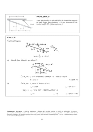 PROPRIETARY MATERIAL. © 2010 The McGraw-Hill Companies, Inc. All rights reserved. No part of this Manual may be displayed,
reproduced or distributed in any form or by any means, without the prior written permission of the publisher, or used beyond the limited
distribution to teachers and educators permitted by McGraw-Hill for their individual course preparation. If you are a student using this Manual,
you are using it without permission.
374
PROBLEM 4.27
A rod AB hinged at A and attached at B to cable BD supports
the loads shown. Knowing that 150 mm,d = determine (a) the
tension in cable BD, (b) the reaction at A.
SOLUTION
Free-Body Diagram:
10
tan ; 33.69°
15
α α= =
(a) Move T along BD until it acts at Point D.
0: ( sin33.69 )(0.15 m) (90 N)(0.1 m) (90 N)(0.2 m) 0AM TΣ = ° − − =
324.5 NT = 324 NT = W
(b) 0: (324.99 N)cos33.69 0x xF AΣ = − ° =
270 NxA = + 270 Nx =A
0: 90 N 90 N (324.5 N)sin33.69 0y yF AΣ = − − + ° =
0yA = 0y =A 270 N=A W
 