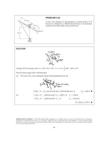 PROPRIETARY MATERIAL. © 2010 The McGraw-Hill Companies, Inc. All rights reserved. No part of this Manual may be displayed,
reproduced or distributed in any form or by any means, without the prior written permission of the publisher, or used beyond the limited
distribution to teachers and educators permitted by McGraw-Hill for their individual course preparation. If you are a student using this Manual,
you are using it without permission.
375
PROBLEM 4.28
A lever AB is hinged at C and attached to a control cable at A. If
the lever is subjected to a 500-N horizontal force at B, determine
(a) the tension in the cable, (b) the reaction at C.
SOLUTION
Triangle ACD is isosceles with 90 30 120C = ° + ° = °)
1
(180 120 ) 30
2
A D= = ° − ° = °) )
Thus DA forms angle of 60° with horizontal.
(a) We resolve ADF into components along AB and perpendicular to AB.
0: ( sin30 )(250 mm) (500 N)(100 mm) 0C ADM FΣ = ° − = 400 NADF = W
(b) 0: (400 N)cos60 500 N 0x xF CΣ = − ° + − = 300 NxC = +
0: (400 N)sin 60° 0y yF CΣ = − + = 346.4 NyC = +
458 N=C 49.1° W
 