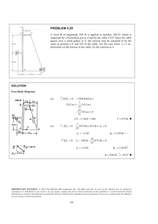 PROPRIETARY MATERIAL. © 2010 The McGraw-Hill Companies, Inc. All rights reserved. No part of this Manual may be displayed,
reproduced or distributed in any form or by any means, without the prior written permission of the publisher, or used beyond the limited
distribution to teachers and educators permitted by McGraw-Hill for their individual course preparation. If you are a student using this Manual,
you are using it without permission.
376
PROBLEM 4.29
A force P of magnitude 280 lb is applied to member ABCD, which is
supported by a frictionless pin at A and by the cable CED. Since the cable
passes over a small pulley at E, the tension may be assumed to be the
same in portions CE and ED of the cable. For the case when a = 3 in.,
determine (a) the tension in the cable, (b) the reaction at A.
SOLUTION
Free-Body Diagram:
(a) 0: (280 lb)(8 in.)
7
(12 in.) (12 in.)
25
24
(8 in.) 0
25
AM
T T
T
Σ = −
−
− =
(12 11.04) 840T− = 875 lbT = W
(b)
7
0: (875 lb) 875 lb 0
25
x xF AΣ = + + =
1120xA = − 1120 lbx =A
24
0: 280 lb (875 lb) 0
25
y yF AΣ = − − =
1120yA = + 1120 lby =A
1584 lb=A 45.0° W
 