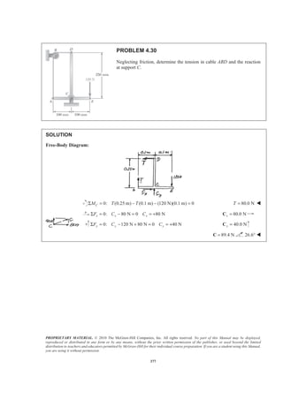 PROPRIETARY MATERIAL. © 2010 The McGraw-Hill Companies, Inc. All rights reserved. No part of this Manual may be displayed,
reproduced or distributed in any form or by any means, without the prior written permission of the publisher, or used beyond the limited
distribution to teachers and educators permitted by McGraw-Hill for their individual course preparation. If you are a student using this Manual,
you are using it without permission.
377
PROBLEM 4.30
Neglecting friction, determine the tension in cable ABD and the reaction
at support C.
SOLUTION
Free-Body Diagram:
0: (0.25 m) (0.1 m) (120 N)(0.1 m) 0CM T TΣ = − − = 80.0 NT = W
0: 80 N 0 80 Nx x xF C CΣ = − = = + 80.0 Nx =C
0: 120 N 80 N 0 40 Ny y yF C CΣ = − + = = + 40.0 Ny =C
89.4 N=C 26.6° W
 