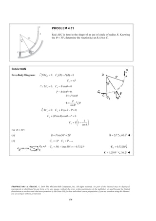 PROPRIETARY MATERIAL. © 2010 The McGraw-Hill Companies, Inc. All rights reserved. No part of this Manual may be displayed,
reproduced or distributed in any form or by any means, without the prior written permission of the publisher, or used beyond the limited
distribution to teachers and educators permitted by McGraw-Hill for their individual course preparation. If you are a student using this Manual,
you are using it without permission.
378
PROBLEM 4.31
Rod ABC is bent in the shape of an arc of circle of radius R. Knowing
the θ = 30°, determine the reaction (a) at B, (b) at C.
SOLUTION
Free-Body Diagram: 0: ( ) ( ) 0D xM C R P RΣ = − =
xC P= +
0: sin 0x xF C B θΣ = − =
sin 0
/sin
P B
B P
θ
θ
− =
=
sin
P
θ
=B θ
0: cos 0y yF C B PθΣ = + − =
( /sin )cos 0
1
1
tan
y
y
C P P
C P
θ θ
θ
+ − =
§ ·
= −¨ ¸
© ¹
For 30 :θ = °
(a) /sin30 2B P P= ° = 2P=B 60.0° W
(b) x xC P C P= + =
(1 1/tan30 ) 0.732/yC P P= − ° = − 0.7321y P=C
1.239P=C 36.2° W
 