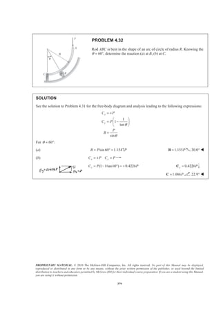 PROPRIETARY MATERIAL. © 2010 The McGraw-Hill Companies, Inc. All rights reserved. No part of this Manual may be displayed,
reproduced or distributed in any form or by any means, without the prior written permission of the publisher, or used beyond the limited
distribution to teachers and educators permitted by McGraw-Hill for their individual course preparation. If you are a student using this Manual,
you are using it without permission.
379
PROBLEM 4.32
Rod ABC is bent in the shape of an arc of circle of radius R. Knowing the
θ = 60°, determine the reaction (a) at B, (b) at C.
SOLUTION
See the solution to Problem 4.31 for the free-body diagram and analysis leading to the following expressions:
1
1
tan
sin
x
y
C P
C P
P
B
θ
θ
= +
§ ·
= −¨ ¸
© ¹
=
For 60 :θ = °
(a) /sin 60 1.1547B P P= ° = 1.155P=B 30.0° W
(b) x xC P C P= + =
(1 1/tan 60 ) 0.4226yC P P= − ° = + 0.4226y P=C
1.086P=C 22.9° W
 