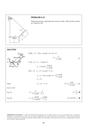 PROPRIETARY MATERIAL. © 2010 The McGraw-Hill Companies, Inc. All rights reserved. No part of this Manual may be displayed,
reproduced or distributed in any form or by any means, without the prior written permission of the publisher, or used beyond the limited
distribution to teachers and educators permitted by McGraw-Hill for their individual course preparation. If you are a student using this Manual,
you are using it without permission.
380
PROBLEM 4.33
Neglecting friction, determine the tension in cable ABD and the reaction
at C when θ = 60°.
SOLUTION
0: (2 cos ) 0CM T a a Ta PaθΣ = + − + =
1 cos
P
T
θ
=
+ (1)
0: sin 0x xF C T θΣ = − =
sin
sin
1 cos
x
P
C T
θ
θ
θ
= =
+
0: cos 0y yF C T T PθΣ = + + − =
1 cos
(1 cos )
1 cos
0
y
y
C P T P P
C
θ
θ
θ
+
= − + = −
+
=
Since 0,y xC C C= =
sin
1 cos
P
θ
θ
=
+
C (2)
For 60 :θ = °
Eq. (1): 1
2
1 cos60 1
P P
T = =
+ ° +
2
3
T P= W
Eq. (2): 1
2
sin 60 0.866
1 cos60 1
C P P
°
= =
+ ° +
0.577P=C W
 