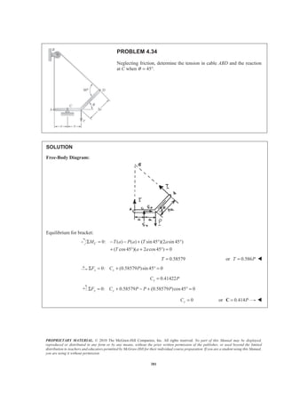 PROPRIETARY MATERIAL. © 2010 The McGraw-Hill Companies, Inc. All rights reserved. No part of this Manual may be displayed,
reproduced or distributed in any form or by any means, without the prior written permission of the publisher, or used beyond the limited
distribution to teachers and educators permitted by McGraw-Hill for their individual course preparation. If you are a student using this Manual,
you are using it without permission.
381
PROBLEM 4.34
Neglecting friction, determine the tension in cable ABD and the reaction
at C when θ = 45°.
SOLUTION
Free-Body Diagram:
Equilibrium for bracket:
0: ( ) ( ) ( sin 45 )(2 sin 45 )
( cos45 )( 2 cos45 ) 0
CM T a P a T a
T a a
Σ = − − + ° °
+ ° + ° =
0.58579T = or 0.586T P= W
0: (0.58579 )sin 45 0x xF C PΣ = + ° =
0.41422xC P=
0: 0.58579 (0.58579 )cos45 0y yF C P P PΣ = + − + ° =
0yC = or 0.414P=C W
 