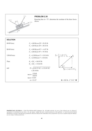 PROPRIETARY MATERIAL. © 2010 The McGraw-Hill Companies, Inc. All rights reserved. No part of this Manual may be displayed,
reproduced or distributed in any form or by any means, without the prior written permission of the publisher, or used beyond the limited
distribution to teachers and educators permitted by McGraw-Hill for their individual course preparation. If you are a student using this Manual,
you are using it without permission.
40
PROBLEM 2.38
Knowing that α = 75°, determine the resultant of the three forces
shown.
SOLUTION
60-lb Force: (60 lb)cos 20 56.38 lb
(60 lb)sin 20 20.52 lb
x
y
F
F
= ° =
= ° =
80-lb Force: (80 lb)cos 95 6.97 lb
(80 lb)sin 95 79.70 lb
x
y
F
F
= ° = −
= ° =
120-lb Force: (120 lb)cos 5 119.54 lb
(120 lb)sin 5 10.46 lb
x
y
F
F
= ° =
= ° =
Then 168.95 lb
110.68 lb
x x
y y
R F
R F
= Σ =
= Σ =
and 2 2
(168.95 lb) (110.68 lb)
201.98 lb
R = +
=
110.68
tan
168.95
tan 0.655
33.23
α
α
α
=
=
= ° 202 lb=R 33.2° W
 