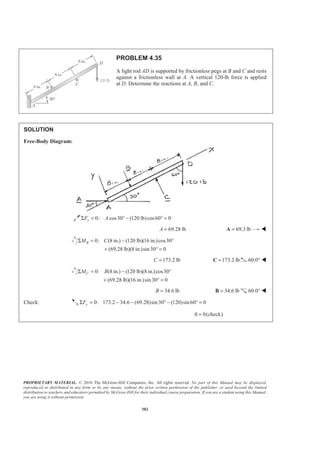 PROPRIETARY MATERIAL. © 2010 The McGraw-Hill Companies, Inc. All rights reserved. No part of this Manual may be displayed,
reproduced or distributed in any form or by any means, without the prior written permission of the publisher, or used beyond the limited
distribution to teachers and educators permitted by McGraw-Hill for their individual course preparation. If you are a student using this Manual,
you are using it without permission.
382
PROBLEM 4.35
A light rod AD is supported by frictionless pegs at B and C and rests
against a frictionless wall at A. A vertical 120-lb force is applied
at D. Determine the reactions at A, B, and C.
SOLUTION
Free-Body Diagram:
0: cos30 (120 lb)cos60 0xF AΣ = ° − ° =
69.28 lbA = 69.3 lb=A W
0: (8 in.) (120 lb)(16 in.)cos30
(69.28 lb)(8 in.)sin30 0
BM CΣ = − °
+ ° =
173.2 lbC = 173.2 lb=C 60.0° W
0: (8 in.) (120 lb)(8 in.)cos30
(69.28 lb)(16 in.)sin30 0
CM BΣ = − °
+ ° =
34.6 lbB = 34.6 lb=B 60.0° W
Check: 0: 173.2 34.6 (69.28)sin30 (120)sin60 0yFΣ = − − ° − ° =
0 0(check)=
 
