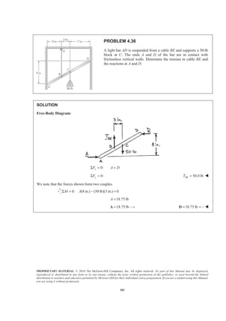 PROPRIETARY MATERIAL. © 2010 The McGraw-Hill Companies, Inc. All rights reserved. No part of this Manual may be displayed,
reproduced or distributed in any form or by any means, without the prior written permission of the publisher, or used beyond the limited
distribution to teachers and educators permitted by McGraw-Hill for their individual course preparation. If you are a student using this Manual,
you are using it without permission.
383
PROBLEM 4.36
A light bar AD is suspended from a cable BE and supports a 50-lb
block at C. The ends A and D of the bar are in contact with
frictionless vertical walls. Determine the tension in cable BE and
the reactions at A and D.
SOLUTION
Free-Body Diagram:
0:xF A DΣ = =
0:Σ =yF 50.0 lb=BET W
We note that the forces shown form two couples.
0: (8 in.) (50 lb)(3 in.) 0M AΣ = − =
18.75 lbA =
18.75 lb=A 18.75 lb=D W
 