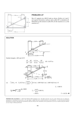 PROPRIETARY MATERIAL. © 2010 The McGraw-Hill Companies, Inc. All rights reserved. No part of this Manual may be displayed,
reproduced or distributed in any form or by any means, without the prior written permission of the publisher, or used beyond the limited
distribution to teachers and educators permitted by McGraw-Hill for their individual course preparation. If you are a student using this Manual,
you are using it without permission.
384
PROBLEM 4.37
Bar AC supports two 400-N loads as shown. Rollers at A and C
rest against frictionless surfaces and a cable BD is attached at B.
Determine (a) the tension in cable BD, (b) the reaction at A, (c) the
reaction at C.
SOLUTION
Similar triangles: ABE and ACD
0.15 m
; ; 0.075 m
0.5 m 0.25 m
AE BE BE
BE
AD CD
= = =
(a)
0.075
0: (0.25 m) (0.5 m) (400 N)(0.1m) (400 N)(0.4 m) 0
0.35
A x xM T T
§ ·
Σ = − − − =¨ ¸
© ¹
1400 NxT =
0.075
(1400 N)
0.35
300 N
yT =
= 1432 lbT = W
 