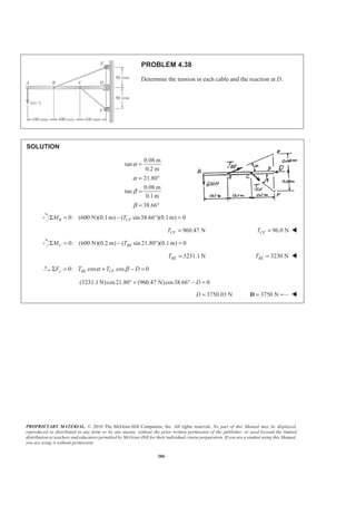 PROPRIETARY MATERIAL. © 2010 The McGraw-Hill Companies, Inc. All rights reserved. No part of this Manual may be displayed,
reproduced or distributed in any form or by any means, without the prior written permission of the publisher, or used beyond the limited
distribution to teachers and educators permitted by McGraw-Hill for their individual course preparation. If you are a student using this Manual,
you are using it without permission.
386
PROBLEM 4.38
Determine the tension in each cable and the reaction at D.
SOLUTION
0.08 m
tan
0.2 m
21.80
0.08 m
tan
0.1 m
38.66
α
α
β
β
=
= °
=
= °
0: (600 N)(0.1m) ( sin38.66 )(0.1m) 0B CFM TΣ = − ° =
960.47 NCFT = 96.0 NCFT = W
0: (600 N)(0.2 m) ( sin 21.80 )(0.1m) 0C BEM TΣ = − ° =
3231.1 NBET = 3230 NBET = W
0: cos cos 0y BE CFF T T Dα βΣ = + − =
(3231.1 N)cos21.80 (960.47 N)cos38.66 0D° + ° − =
3750.03 ND = 3750 N=D W
 