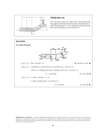 PROPRIETARY MATERIAL. © 2010 The McGraw-Hill Companies, Inc. All rights reserved. No part of this Manual may be displayed,
reproduced or distributed in any form or by any means, without the prior written permission of the publisher, or used beyond the limited
distribution to teachers and educators permitted by McGraw-Hill for their individual course preparation. If you are a student using this Manual,
you are using it without permission.
387
PROBLEM 4.39
Two slots have been cut in plate DEF, and the plate has
been placed so that the slots fit two fixed, frictionless pins A
and B. Knowing that P = 15 lb, determine (a) the force each
pin exerts on the plate, (b) the reaction at F.
SOLUTION
Free-Body Diagram:
0: 15 lb sin30 0xF BΣ = − ° = 30.0 lb=B 60.0° W
0: (30 lb)(4 in.) sin30 (3 in.) cos30 (11in.) (13 in.) 0AM B B FΣ = − + ° + ° − =
120 lb in. (30 lb)sin30 (3 in.) (30 lb)cos30 (11in.) (13 in.) 0F− ⋅ + ° + ° − =
16.2145 lbF = + 16.21lb=F W
0: 30 lb cos30 0yF A B FΣ = − + ° − =
30 lb (30 lb)cos30 16.2145 lb 0A − + ° − =
20.23 lbA = + 20.2 lb=A W
 