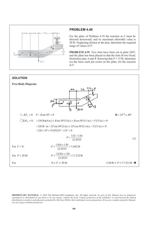 PROPRIETARY MATERIAL. © 2010 The McGraw-Hill Companies, Inc. All rights reserved. No part of this Manual may be displayed,
reproduced or distributed in any form or by any means, without the prior written permission of the publisher, or used beyond the limited
distribution to teachers and educators permitted by McGraw-Hill for their individual course preparation. If you are a student using this Manual,
you are using it without permission.
388
PROBLEM 4.40
For the plate of Problem 4.39 the reaction at F must be
directed downward, and its maximum allowable value is
20 lb. Neglecting friction at the pins, determine the required
range of values of P.
PROBLEM 4.39 Two slots have been cut in plate DEF,
and the plate has been placed so that the slots fit two fixed,
frictionless pins A and B. Knowing that P = 15 lb, determine
(a) the force each pin exerts on the plate, (b) the reaction
at F.
SOLUTION
Free-Body Diagram:
0: sin30 0xF P BΣ = − ° = 2P=B 60°
0: (30 lb)(4 in.) sin30 (3 in.) cos30 (11in.) (13 in.) 0AM B B FΣ = − + ° + ° − =
120 lb in.+2 sin30 (3 in.) 2 cos30 (11in.) (13 in.) 0
120 3 19.0525 13 0
P P F
P P F
− ⋅ ° + ° − =
− + + − =
13 120
22.0525
E
P
+
= (1)
For 0:F =
13(0) 120
5.442 lb
22.0525
P
+
= =
For 20 lb:P =
13(20) 120
17.232 lb
22.0525
P
+
= =
For 0 20 lb:FՅ Յ 5.44 lb 17.231lbPՅ Յ W
 