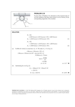 PROPRIETARY MATERIAL. © 2010 The McGraw-Hill Companies, Inc. All rights reserved. No part of this Manual may be displayed,
reproduced or distributed in any form or by any means, without the prior written permission of the publisher, or used beyond the limited
distribution to teachers and educators permitted by McGraw-Hill for their individual course preparation. If you are a student using this Manual,
you are using it without permission.
41
PROBLEM 2.39
For the collar of Problem 2.35, determine (a) the required value of
α if the resultant of the three forces shown is to be vertical, (b) the
corresponding magnitude of the resultant.
SOLUTION
(100 N)cos (150 N)cos( 30 ) (200 N)cos
(100 N)cos (150 N)cos( 30 )
x x
x
R F
R
α α α
α α
= Σ
= + + ° −
= − + + ° (1)
(100 N)sin (150 N)sin( 30 ) (200 N)sin
(300 N)sin (150 N)sin( 30 )
y y
y
R F
R
α α α
α α
= Σ
= − − + ° −
= − − + ° (2)
(a) For R to be vertical, we must have 0.xR = We make 0xR = in Eq. (1):
100cos 150cos( 30 ) 0
100cos 150(cos cos 30 sin sin 30 ) 0
29.904cos 75sin
α α
α α α
α α
− + + ° =
− + ° − ° =
=
29.904
tan
75
0.3988
21.74
α
α
=
=
= ° 21.7α = ° W
(b) Substituting for α in Eq. (2):
300sin 21.74 150sin51.74
228.9 N
yR = − ° − °
= −
| | 228.9 NyR R= = 229 NR = W
 