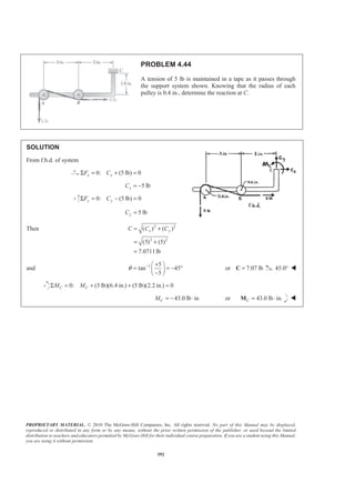PROPRIETARY MATERIAL. © 2010 The McGraw-Hill Companies, Inc. All rights reserved. No part of this Manual may be displayed,
reproduced or distributed in any form or by any means, without the prior written permission of the publisher, or used beyond the limited
distribution to teachers and educators permitted by McGraw-Hill for their individual course preparation. If you are a student using this Manual,
you are using it without permission.
392
PROBLEM 4.44
A tension of 5 lb is maintained in a tape as it passes through
the support system shown. Knowing that the radius of each
pulley is 0.4 in., determine the reaction at C.
SOLUTION
From f.b.d. of system
0: (5 lb) 0x xF CΣ = + =
5 lbxC = −
0: (5 lb) 0y yF CΣ = − =
5 lbyC =
Then 2 2
2 2
( ) ( )
(5) (5)
7.0711lb
x yC C C= +
= +
=
and 1 5
tan 45
5
θ − +§ ·
= = − °¨ ¸−© ¹
or 7.07 lb=C 45.0° W
0: (5 lb)(6.4 in.) (5 lb)(2.2 in.) 0C CM MΣ = + + =
43.0 lb inCM = − ⋅ or 43.0 lb in.C = ⋅M W
 