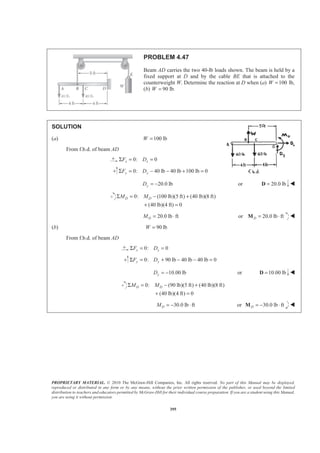 PROPRIETARY MATERIAL. © 2010 The McGraw-Hill Companies, Inc. All rights reserved. No part of this Manual may be displayed,
reproduced or distributed in any form or by any means, without the prior written permission of the publisher, or used beyond the limited
distribution to teachers and educators permitted by McGraw-Hill for their individual course preparation. If you are a student using this Manual,
you are using it without permission.
395
PROBLEM 4.47
Beam AD carries the two 40-lb loads shown. The beam is held by a
fixed support at D and by the cable BE that is attached to the
counterweight W. Determine the reaction at D when (a) 100W = lb,
(b) 90 lb.W =
SOLUTION
(a) 100 lbW =
From f.b.d. of beam AD
0: 0x xF DΣ = =
0: 40 lb 40 lb 100 lb 0y yF DΣ = − − + =
20.0 lbyD = − or 20.0 lb=D W
0: (100 lb)(5 ft) (40 lb)(8 ft)
(40 lb)(4 ft) 0
D DM MΣ = − +
+ =
20.0 lb ftDM = ⋅ or 20.0 lb ftD = ⋅M W
(b) 90 lbW =
From f.b.d. of beam AD
0: 0x xF DΣ = =
0: 90 lb 40 lb 40 lb 0y yF DΣ = + − − =
10.00 lbyD = − or 10.00 lb=D W
0: (90 lb)(5 ft) (40 lb)(8 ft)
(40 lb)(4 ft) 0
D DM MΣ = − +
+ =
30.0 lb ftDM = − ⋅ or 30.0 lb ftD = − ⋅M W
 