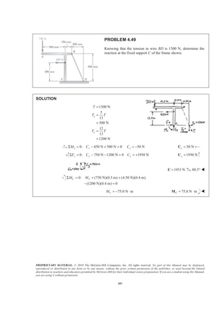 PROPRIETARY MATERIAL. © 2010 The McGraw-Hill Companies, Inc. All rights reserved. No part of this Manual may be displayed,
reproduced or distributed in any form or by any means, without the prior written permission of the publisher, or used beyond the limited
distribution to teachers and educators permitted by McGraw-Hill for their individual course preparation. If you are a student using this Manual,
you are using it without permission.
397
PROBLEM 4.49
Knowing that the tension in wire BD is 1300 N, determine the
reaction at the fixed support C of the frame shown.
SOLUTION
1300 N
5
13
500 N
12
13
1200 N
x
y
T
T T
T T
=
=
=
=
=
0: 450 N 500 N 0 50 Nx x xM C CΣ = − + = = − 50 Nx =C
0: 750 N 1200 N 0 1950 Ny y yF C CΣ = − − = = + 1950 Ny =C
1951 N=C 88.5° W
0: (750 N)(0.5 m) (4.50 N)(0.4 m)
(1200 N)(0.4 m) 0
C CM MΣ = + +
− =
75.0 N mCM = − ⋅ 75.0 N mC = ⋅M W
 