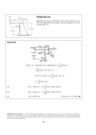PROPRIETARY MATERIAL. © 2010 The McGraw-Hill Companies, Inc. All rights reserved. No part of this Manual may be displayed,
reproduced or distributed in any form or by any means, without the prior written permission of the publisher, or used beyond the limited
distribution to teachers and educators permitted by McGraw-Hill for their individual course preparation. If you are a student using this Manual,
you are using it without permission.
398
PROBLEM 4.50
Determine the range of allowable values of the tension in wire
BD if the magnitude of the couple at the fixed support C is not to
exceed 100 N · m.
SOLUTION
5
0: (750 N)(0.5 m) (450 N)(0.4 m) (0.6 m)
13
12
(0.15 m) 0
13
C
C
M T
T M
§ ·
Σ = + − ¨ ¸
© ¹
§ ·
− + =¨ ¸
© ¹
4.8
375 N m 180 N m m 0
13
CT M
§ ·
⋅ + ⋅ − + =¨ ¸
© ¹
13
(555 )
4.8
CT M= +
For
13
100 N m: (555 100) 1232 N
4.8
CM T= − ⋅ = − =
For
13
100 N m: (555 100) 1774 N
4.8
CM T= + ⋅ = + =
For | | 100 N m:CM ⋅Յ 1.232 kN 1.774 kNTՅ Յ W
 