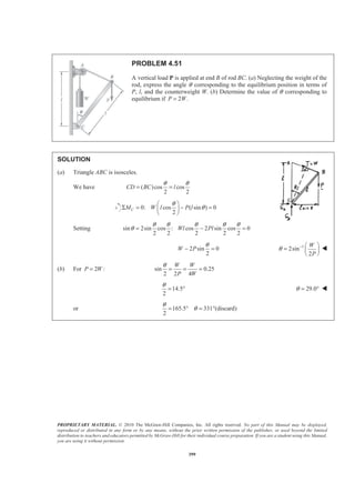 PROPRIETARY MATERIAL. © 2010 The McGraw-Hill Companies, Inc. All rights reserved. No part of this Manual may be displayed,
reproduced or distributed in any form or by any means, without the prior written permission of the publisher, or used beyond the limited
distribution to teachers and educators permitted by McGraw-Hill for their individual course preparation. If you are a student using this Manual,
you are using it without permission.
399
PROBLEM 4.51
A vertical load P is applied at end B of rod BC. (a) Neglecting the weight of the
rod, express the angle θ corresponding to the equilibrium position in terms of
P, l, and the counterweight W. (b) Determine the value of θ corresponding to
equilibrium if 2 .P W=
SOLUTION
(a) Triangle ABC is isosceles.
We have ( )cos cos
2 2
CD BC l
θ θ
= =
0: cos ( sin ) 0
2
CM W l P l
θ
θ
§ ·
Σ = − =¨ ¸
© ¹
Setting sin 2sin cos : cos 2 sin cos 0
2 2 2 2 2
Wl Pl
θ θ θ θ θ
θ = − =
2 sin 0
2
W P
θ
− = 1
2sin
2
W
P
θ − § ·
= ¨ ¸
© ¹
W
(b) For 2 :P W= sin 0.25
2 2 4
W W
P W
θ
= = =
14.5
2
θ
= ° 29.0θ = ° W
or 165.5 331 (discard)
2
θ
θ= ° = °
 