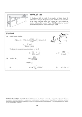 PROPRIETARY MATERIAL. © 2010 The McGraw-Hill Companies, Inc. All rights reserved. No part of this Manual may be displayed,
reproduced or distributed in any form or by any means, without the prior written permission of the publisher, or used beyond the limited
distribution to teachers and educators permitted by McGraw-Hill for their individual course preparation. If you are a student using this Manual,
you are using it without permission.
400
PROBLEM 4.52
A slender rod AB, of weight W, is attached to blocks A and B,
which move freely in the guides shown. The blocks are connected
by an elastic cord that passes over a pulley at C. (a) Express the
tension in the cord in terms of W and θ. (b) Determine the value of
θ for which the tension in the cord is equal to 3W.
SOLUTION
(a) From f.b.d. of rod AB
1
0: ( sin ) cos ( cos ) 0
2
CM T l W T lθ θ θ
ª º§ ·
Σ = + − =« »¨ ¸
© ¹¬ ¼
cos
2(cos sin )
W
T
θ
θ θ
=
−
Dividing both numerator and denominator by cos θ,
1
2 1 tan
W
T
θ
§ ·
= ¨ ¸−© ¹
or
( )2
(1 tan )
W
T
θ
=
−
W
(b) For 3 ,T W=
( )2
3
(1 tan )
1
1 tan
6
W
W
θ
θ
=
−
− =
or 1 5
tan 39.806
6
θ − § ·
= = °¨ ¸
© ¹
or 39.8θ = ° W
 