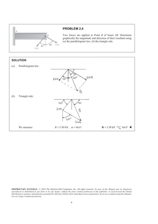 PROPRIETARY MATERIAL. © 2010 The McGraw-Hill Companies, Inc. All rights reserved. No part of this Manual may be displayed,
reproduced or distributed in any form or by any means, without the prior written permission of the publisher, or used beyond the limited
distribution to teachers and educators permitted by McGraw-Hill for their individual course preparation. If you are a student using this Manual,
you are using it without permission.
6
PROBLEM 2.4
Two forces are applied at Point B of beam AB. Determine
graphically the magnitude and direction of their resultant using
(a) the parallelogram law, (b) the triangle rule.
SOLUTION
(a) Parallelogram law:
(b) Triangle rule:
We measure: 3.30 kN, 66.6R α= = ° 3.30 kN=R 66.6° W
 