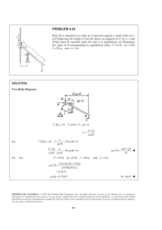 PROPRIETARY MATERIAL. © 2010 The McGraw-Hill Companies, Inc. All rights reserved. No part of this Manual may be displayed,
reproduced or distributed in any form or by any means, without the prior written permission of the publisher, or used beyond the limited
distribution to teachers and educators permitted by McGraw-Hill for their individual course preparation. If you are a student using this Manual,
you are using it without permission.
402
PROBLEM 4.54
Rod AB is attached to a collar at A and rests against a small roller at C.
(a) Neglecting the weight of rod AB, derive an equation in P, Q, a, l, and
θ that must be satisfied when the rod is in equilibrium. (b) Determine
the value of θ corresponding to equilibrium when 16 lb,P = 12Q = lb,
l 20 in.,= and 5 in.a =
SOLUTION
Free-Body Diagram:
0: cos 0yF C P QθΣ = − − =
cos
P Q
C
θ
+
=
(a) 0: cos 0
cos
A
a
M C Pl θ
θ
Σ = − =
cos 0
cos cos
P Q a
Pl θ
θ θ
+
⋅ − = 3 ( )
cos
a P Q
Pl
θ
+
= W
(b) For 16 lb, 12 lb, 20 in., and 5 in.P Q l a= = = =
3 (5 in.)(16 lb 12 lb)
cos
(16 lb)(20 in.)
0.4375
θ
+
=
=
cos 0.75915θ = 40.6θ = ° W
 