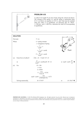 PROPRIETARY MATERIAL. © 2010 The McGraw-Hill Companies, Inc. All rights reserved. No part of this Manual may be displayed,
reproduced or distributed in any form or by any means, without the prior written permission of the publisher, or used beyond the limited
distribution to teachers and educators permitted by McGraw-Hill for their individual course preparation. If you are a student using this Manual,
you are using it without permission.
403
PROBLEM 4.55
A collar B of weight W can move freely along the vertical rod shown.
The constant of the spring is k, and the spring is unstretched when
θ 0.= (a) Derive an equation in θ, W, k, and l that must be satisfied
when the collar is in equilibrium. (b) Knowing that 300 N,W =
l 500 mm,= and 800 N/m,k = determine the value of θ corresponding
to equilibrium.
SOLUTION
First note T ks=
Where spring constant
elongation of spring
cos
(1 cos )
cos
(1 cos )
cos
k
s
l
l
l
kl
T
θ
θ
θ
θ
θ
=
=
= −
= −
= −
(a) From f.b.d. of collar B 0: sin 0yF T WθΣ = − =
or (1 cos )sin 0
cos
kl
Wθ θ
θ
− − = or tan sin
W
kl
θ θ− = W
(b) For 3 lb
6 in.
8 lb/ft
6 in.
0.5 ft
12 in./ft
3 lb
tan sin 0.75
(8 lb/ft)(0.5 ft)
W
l
k
l
θ θ
=
=
=
= =
− = =
Solving numerically, 57.957θ = ° or 58.0θ = ° W
 